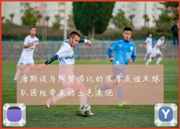 唐斯谈与阿努诺比的深厚友谊及球队团结带来的出色表现