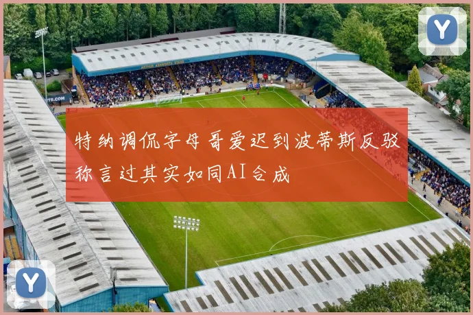 特纳调侃字母哥爱迟到波蒂斯反驳称言过其实如同AI合成