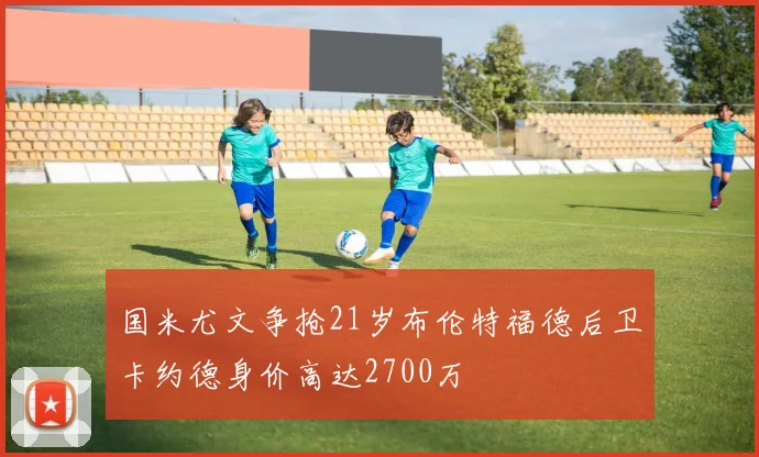 国米尤文争抢21岁布伦特福德后卫卡约德身价高达2700万