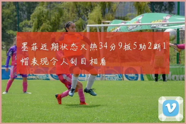 墨菲近期状态火热34分9板5助2断1帽表现令人刮目相看