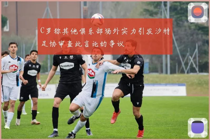 C罗称其他俱乐部场外实力引发沙特足协审查此言论的争议