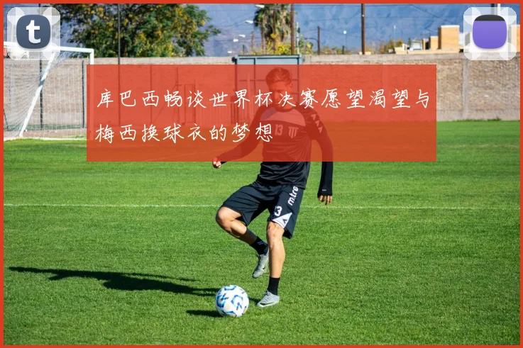 库巴西畅谈世界杯决赛愿望渴望与梅西换球衣的梦想