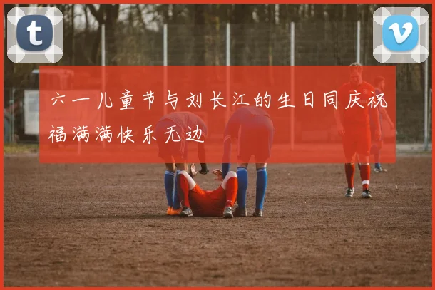 六一儿童节与刘长江的生日同庆祝福满满快乐无边