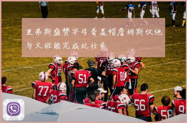 里弗斯盛赞字母哥盖帽詹姆斯仅他与文班能完成此壮举