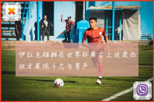 伊拉克雄狮在世界杯舞台上逆袭西班牙展现斗志与尊严