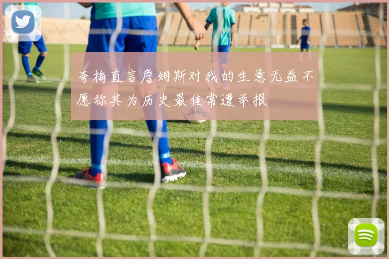 夸梅直言詹姆斯对我的生意无益不愿称其为历史最佳常遭举报