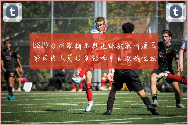 ESPN分析塞梅尼奥进球被取消原因禁区内人员过多影响半自动越位技术使用