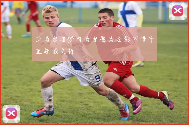 亚马尔追梦内马尔愿为合影不惜千里赴俄之行