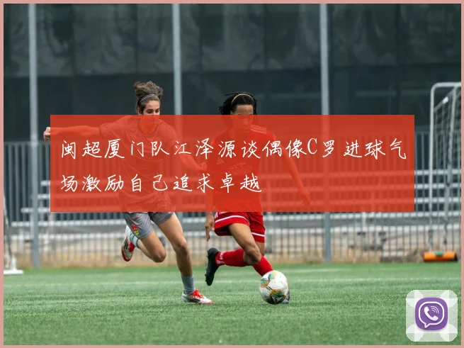 闽超厦门队江泽源谈偶像C罗进球气场激励自己追求卓越