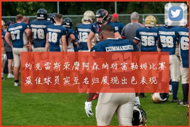约克雷斯荣膺阿森纳对富勒姆比赛最佳球员实至名归展现出色表现