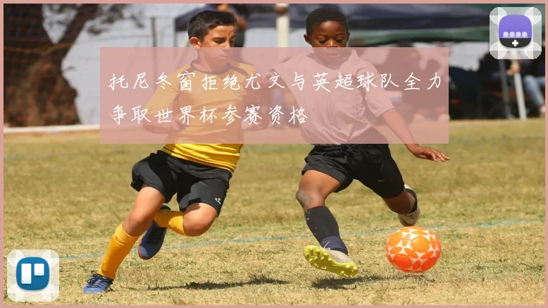托尼冬窗拒绝尤文与英超球队全力争取世界杯参赛资格