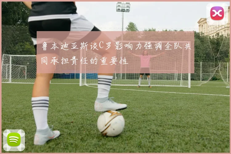 鲁本迪亚斯谈C罗影响力强调全队共同承担责任的重要性