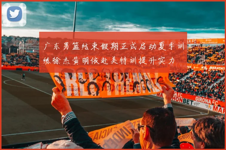 广东男篮结束假期正式启动夏季训练徐杰黄明依赴美特训提升实力